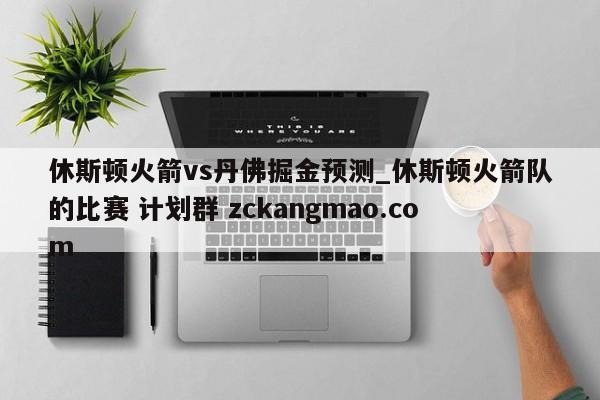休斯顿火箭vs丹佛掘金预测_休斯顿火箭队的比赛 计划群 zckangmao.com 